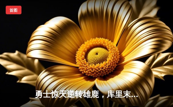 勇士惊天逆转雄鹿，库里末节狂飙22分锁定胜局